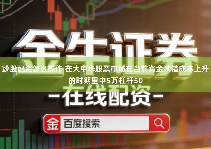 炒股配资怎么操作 在大中华股票市场在当前资金试错成本上升的时期里中5万杠杆50