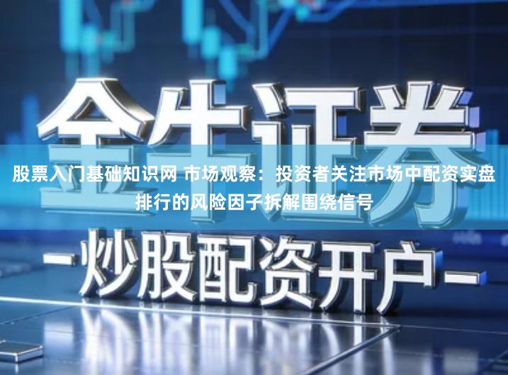 股票入门基础知识网 市场观察：投资者关注市场中配资实盘排行的风险因子拆解围绕信号