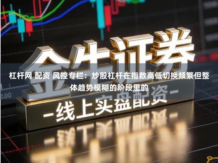 杠杆网 配资 风控专栏：炒股杠杆在指数高低切换频繁但整体趋势模糊的阶段里的