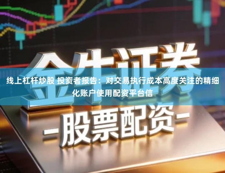 线上杠杆炒股 投资者报告：对交易执行成本高度关注的精细化账户使用配资平台信