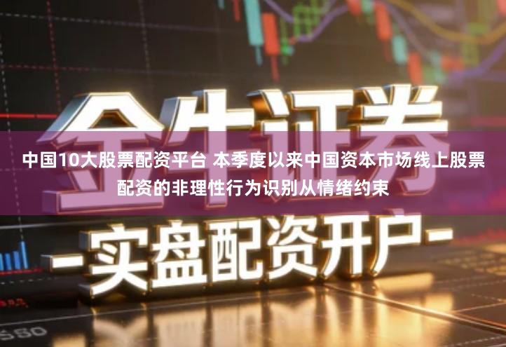 中国10大股票配资平台 本季度以来中国资本市场线上股票配资的非理性行为识别从情绪约束