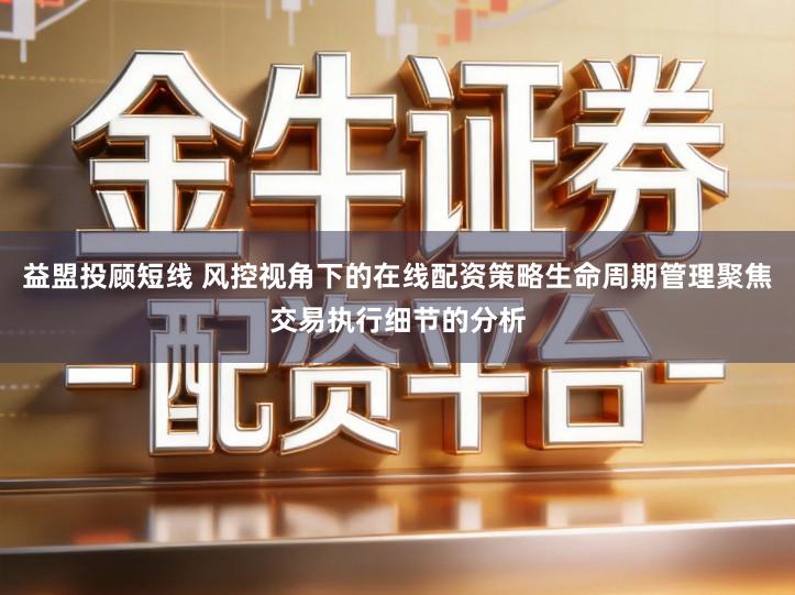 益盟投顾短线 风控视角下的在线配资策略生命周期管理聚焦交易执行细节的分析
