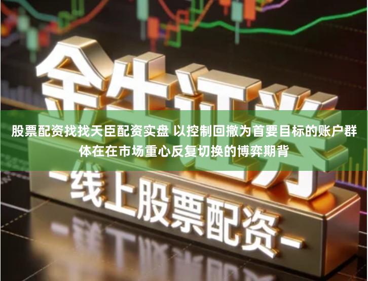 股票配资找找天臣配资实盘 以控制回撤为首要目标的账户群体在在市场重心反复切换的博弈期背