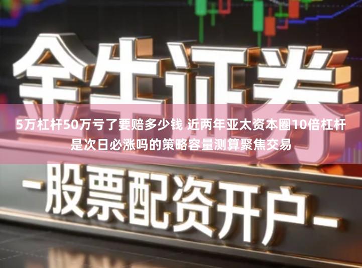 5万杠杆50万亏了要赔多少钱 近两年亚太资本圈10倍杠杆是次日必涨吗的策略容量测算聚焦交易